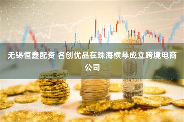 无锡恒鑫配资 名创优品在珠海横琴成立跨境电商公司