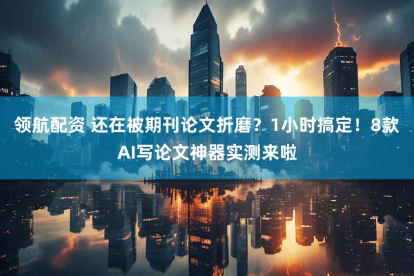 领航配资 还在被期刊论文折磨？1小时搞定！8款AI写论文神器实测来啦
