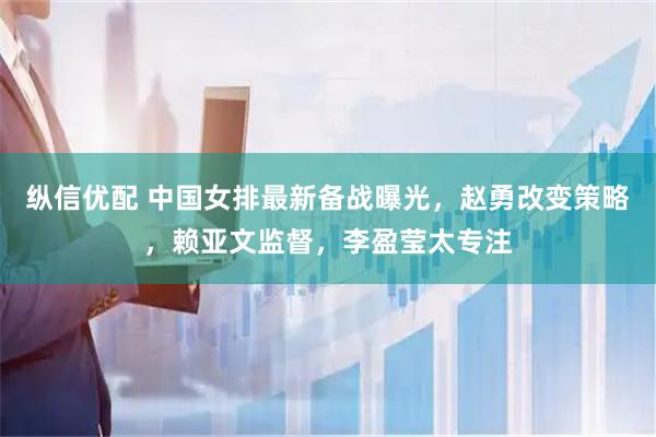 纵信优配 中国女排最新备战曝光，赵勇改变策略，赖亚文监督，李盈莹太专注