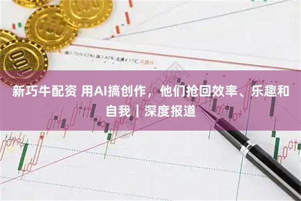 新巧牛配资 用AI搞创作，他们抢回效率、乐趣和自我｜深度报道