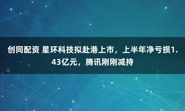 创同配资 星环科技拟赴港上市，上半年净亏损1.43亿元，腾讯刚刚减持