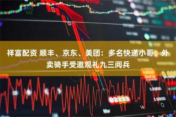 祥富配资 顺丰、京东、美团：多名快递小哥、外卖骑手受邀观礼九三阅兵