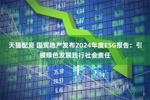 天猫配资 国贸地产发布2024年度ESG报告：引领绿色发展践行社会责任