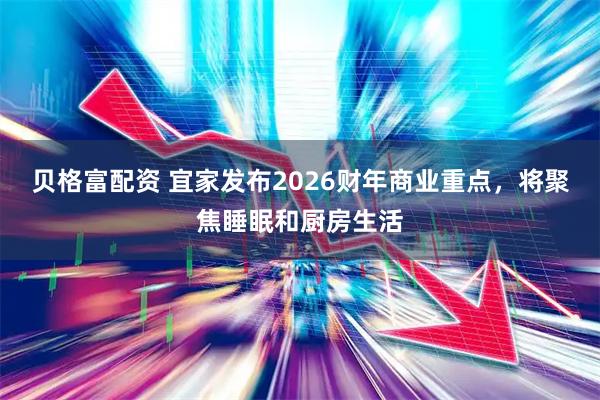 贝格富配资 宜家发布2026财年商业重点，将聚焦睡眠和厨房生活