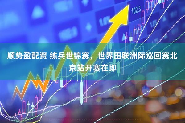 顺势盈配资 练兵世锦赛，世界田联洲际巡回赛北京站开赛在即