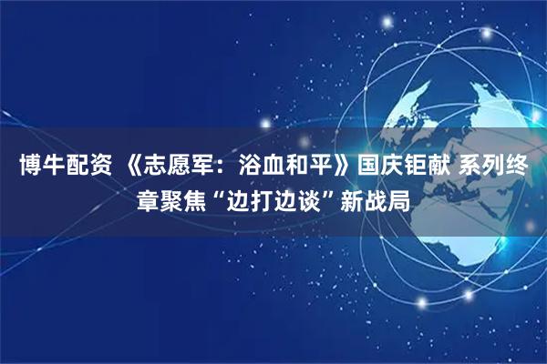 博牛配资 《志愿军：浴血和平》国庆钜献 系列终章聚焦“边打边谈”新战局