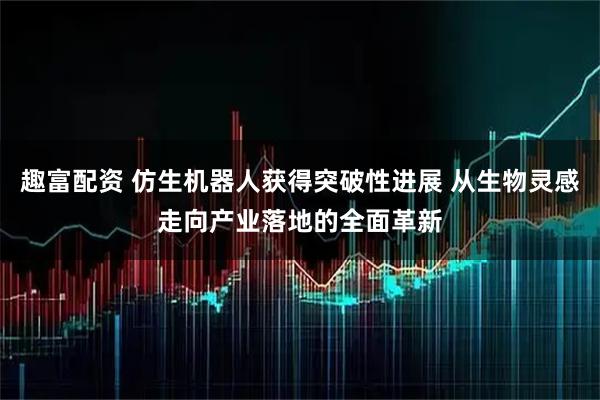 趣富配资 仿生机器人获得突破性进展 从生物灵感走向产业落地的全面革新