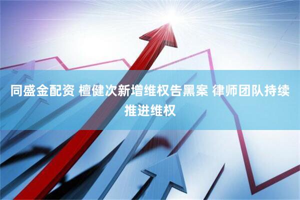 同盛金配资 檀健次新增维权告黑案 律师团队持续推进维权