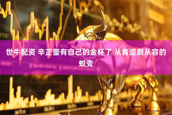 世牛配资 辛芷蕾有自己的金杯了 从青涩到从容的蜕变