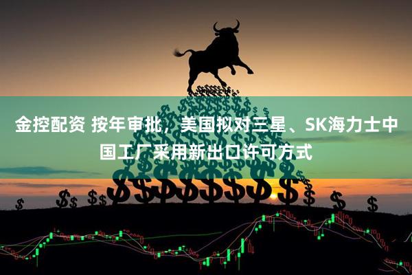 金控配资 按年审批，美国拟对三星、SK海力士中国工厂采用新出口许可方式