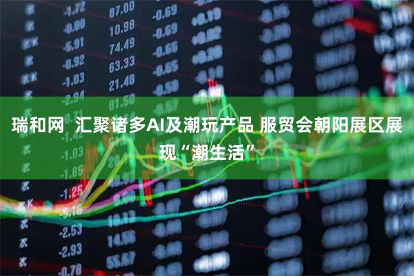 瑞和网  汇聚诸多AI及潮玩产品 服贸会朝阳展区展现“潮生活”