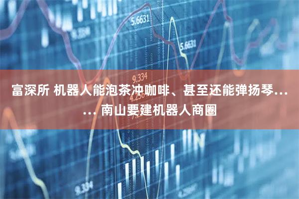 富深所 机器人能泡茶冲咖啡、甚至还能弹扬琴…… 南山要建机器人商圈