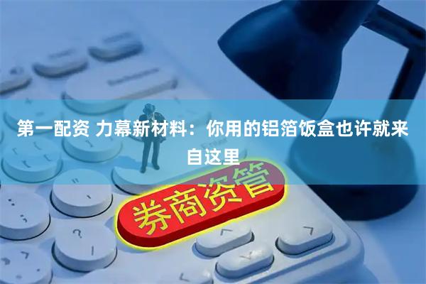 第一配资 力幕新材料：你用的铝箔饭盒也许就来自这里