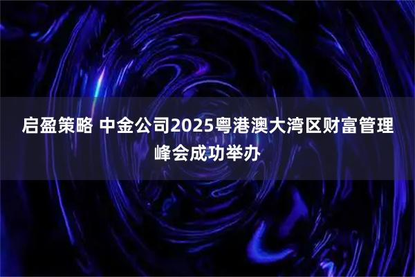 启盈策略 中金公司2025粤港澳大湾区财富管理峰会成功举办