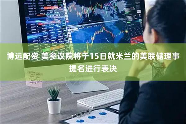 博远配资 美参议院将于15日就米兰的美联储理事提名进行表决