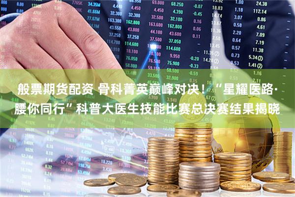 般票期货配资 骨科菁英巅峰对决！“星耀医路·腰你同行”科普大医生技能比赛总决赛结果揭晓