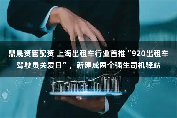 鼎晟资管配资 上海出租车行业首推“920出租车驾驶员关爱日”，新建成两个强生司机驿站