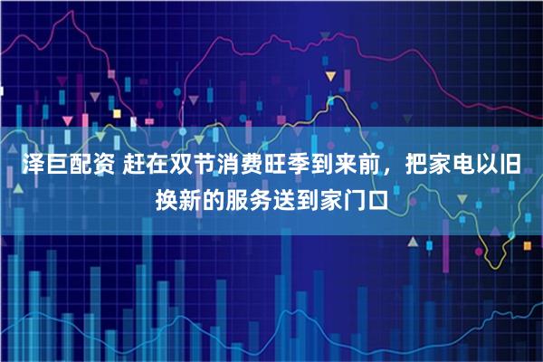 泽巨配资 赶在双节消费旺季到来前，把家电以旧换新的服务送到家门口