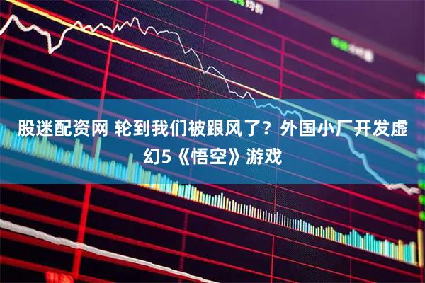 股迷配资网 轮到我们被跟风了？外国小厂开发虚幻5《悟空》游戏