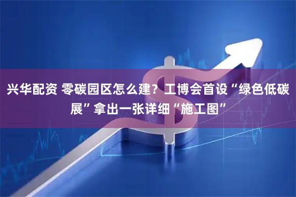 兴华配资 零碳园区怎么建？工博会首设“绿色低碳展”拿出一张详细“施工图”