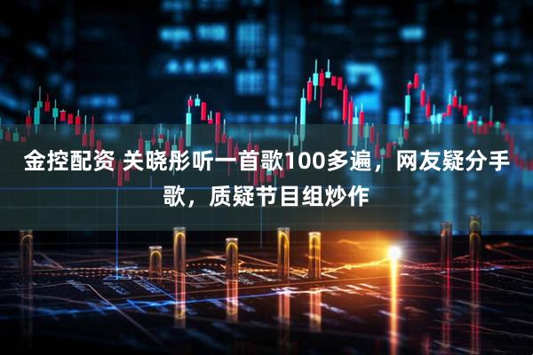 金控配资 关晓彤听一首歌100多遍，网友疑分手歌，质疑节目组炒作