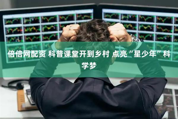 倍倍网配资 科普课堂开到乡村 点亮“星少年”科学梦