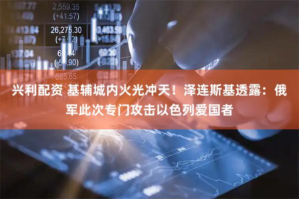 兴利配资 基辅城内火光冲天！泽连斯基透露：俄军此次专门攻击以色列爱国者