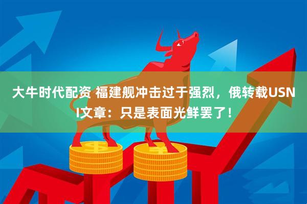 大牛时代配资 福建舰冲击过于强烈，俄转载USNI文章：只是表面光鲜罢了！
