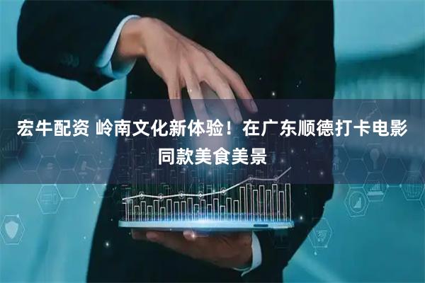 宏牛配资 岭南文化新体验！在广东顺德打卡电影同款美食美景