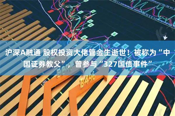 沪深A融通 股权投资大佬管金生逝世！被称为“中国证券教父”，曾参与“327国债事件”