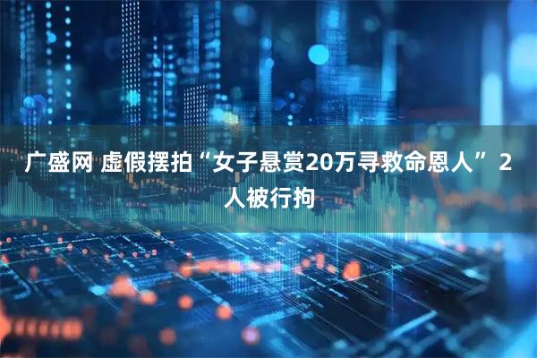 广盛网 虚假摆拍“女子悬赏20万寻救命恩人” 2人被行拘
