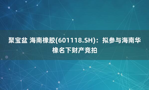 聚宝盆 海南橡胶(601118.SH)：拟参与海南华橡名下财产竞拍