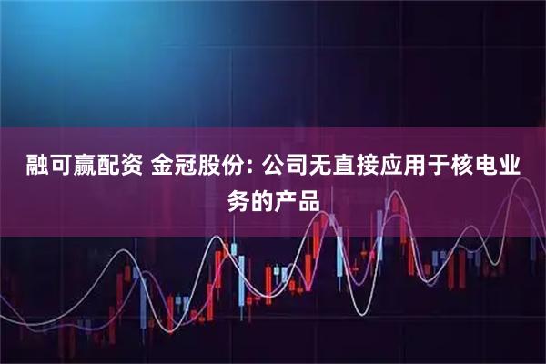 融可赢配资 金冠股份: 公司无直接应用于核电业务的产品