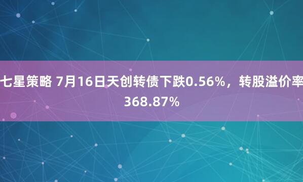 七星策略 7月16日天创转债下跌0.56%,转股溢价率368.87%