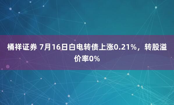 桶祥证券 7月16日白电转债上涨0.21%，转股溢价率0%