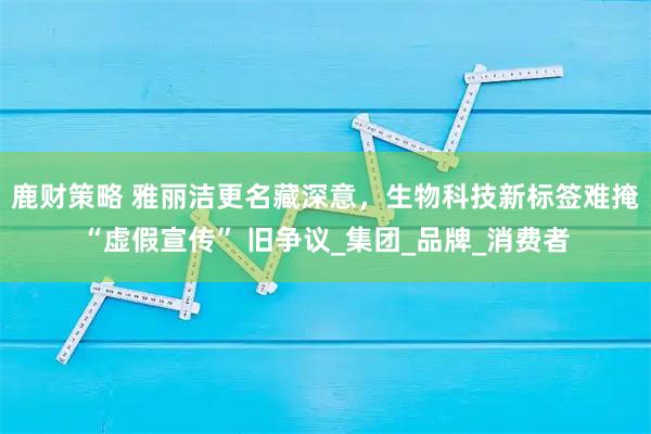 鹿财策略 雅丽洁更名藏深意,生物科技新标签难掩 “虚假宣传” 旧争议_集团_品牌_消费者