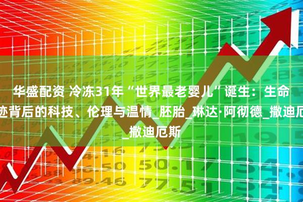 华盛配资 冷冻31年“世界最老婴儿”诞生：生命奇迹背后的科技、伦理与温情_胚胎_琳达·阿彻德_撒迪厄斯