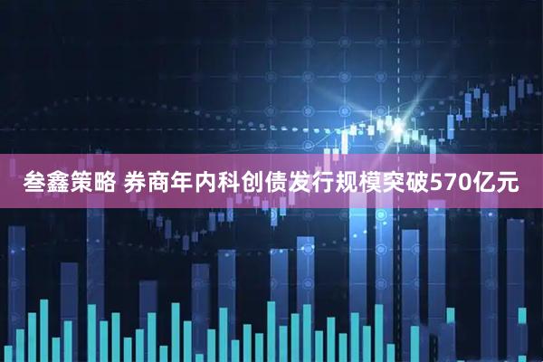 叁鑫策略 券商年内科创债发行规模突破570亿元