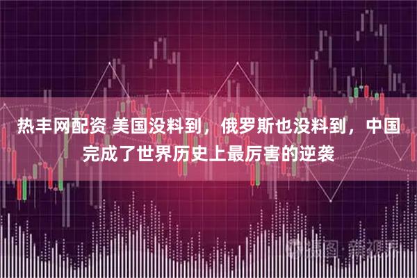热丰网配资 美国没料到，俄罗斯也没料到，中国完成了世界历史上最厉害的逆袭