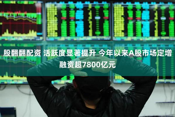股翻翻配资 活跃度显著提升 今年以来A股市场定增融资超7800亿元