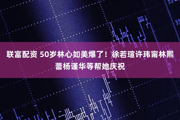 联富配资 50岁林心如美爆了！徐若瑄许玮甯林熙蕾杨谨华等帮她庆祝
