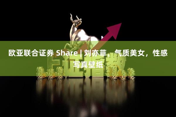 欧亚联合证券 Share | 刘亦菲,气质美女,性感写真壁纸