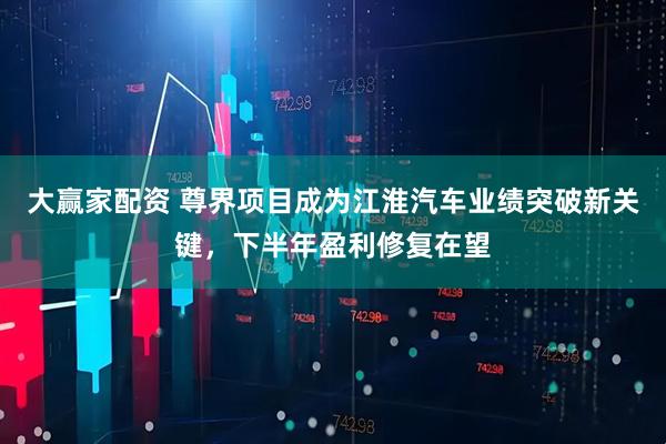 大赢家配资 尊界项目成为江淮汽车业绩突破新关键，下半年盈利修复在望